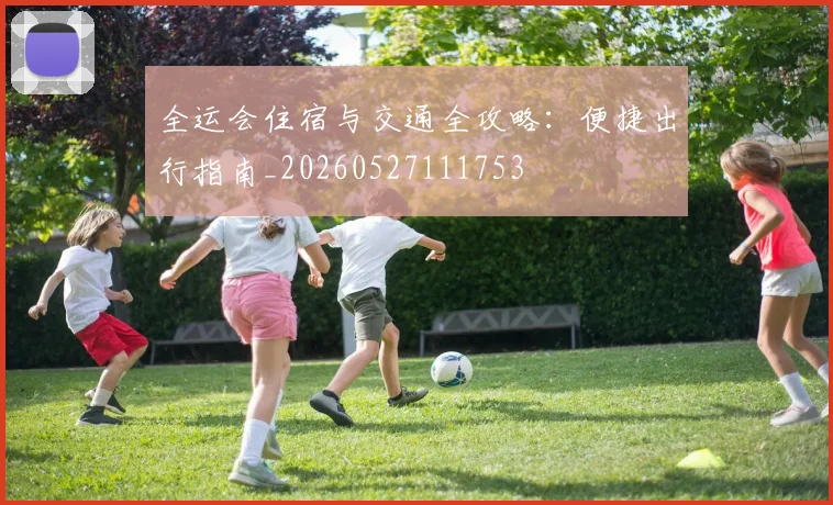 全运会住宿与交通全攻略：便捷出行指南_20260527111753