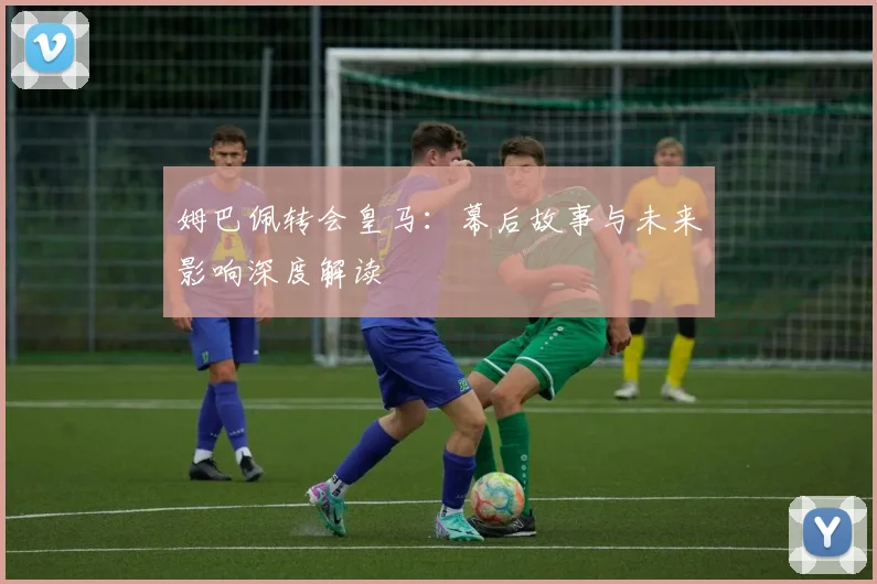 姆巴佩转会皇马：幕后故事与未来影响深度解读