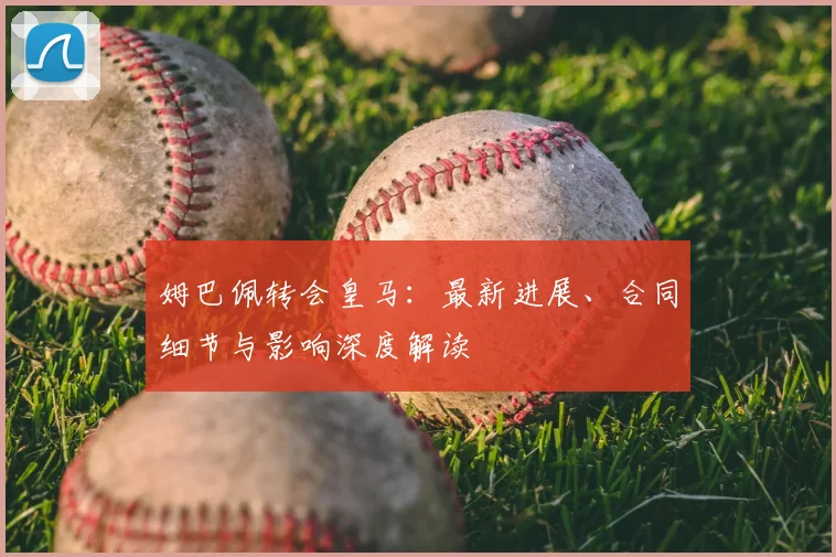 姆巴佩转会皇马：最新进展、合同细节与影响深度解读