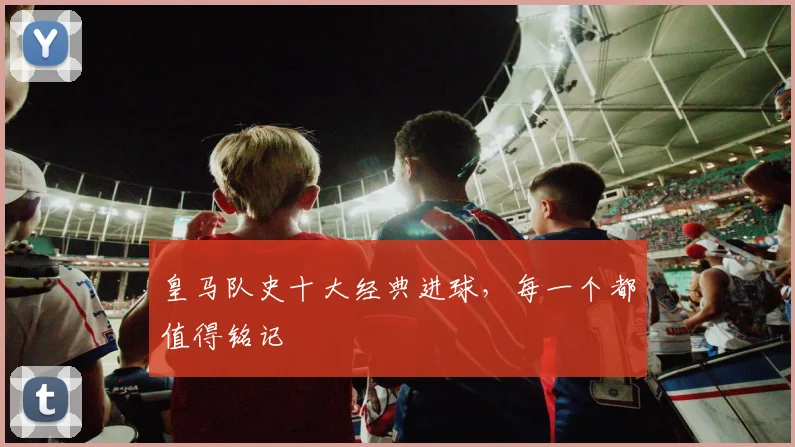皇马队史十大经典进球,每一个都值得铭记