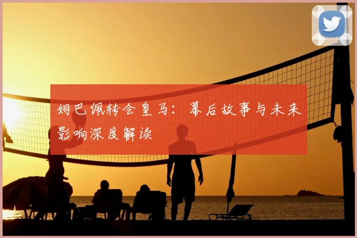 姆巴佩转会皇马：幕后故事与未来影响深度解读