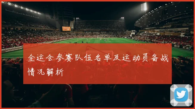 全运会参赛队伍名单及运动员备战情况解析
