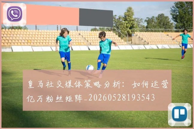 皇马社交媒体策略分析：如何运营亿万粉丝矩阵_20260528193543